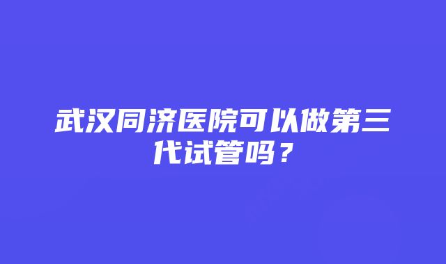 武汉同济医院可以做第三代试管吗？