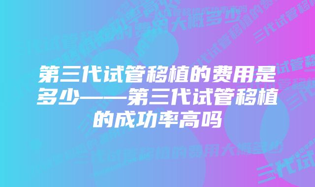 第三代试管移植的费用是多少——第三代试管移植的成功率高吗