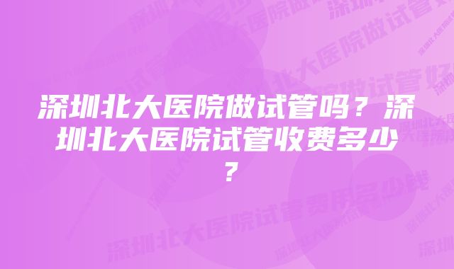 深圳北大医院做试管吗？深圳北大医院试管收费多少？