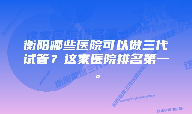 衡阳哪些医院可以做三代试管？这家医院排名第一。