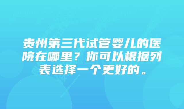 贵州第三代试管婴儿的医院在哪里？你可以根据列表选择一个更好的。