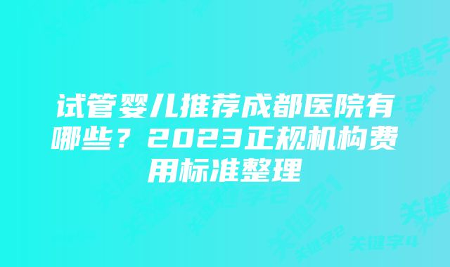 试管婴儿推荐成都医院有哪些？2023正规机构费用标准整理