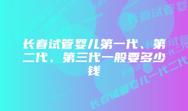 长春试管婴儿第一代、第二代、第三代一般要多少钱