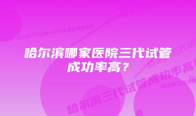 哈尔滨哪家医院三代试管成功率高？