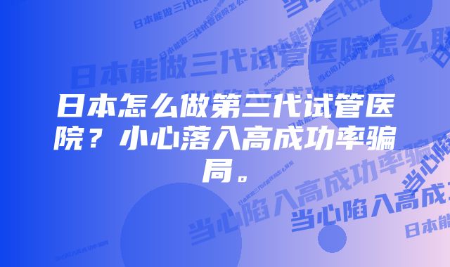 日本怎么做第三代试管医院？小心落入高成功率骗局。