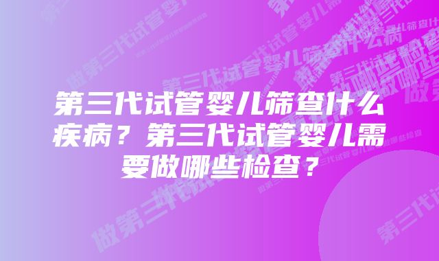 第三代试管婴儿筛查什么疾病？第三代试管婴儿需要做哪些检查？