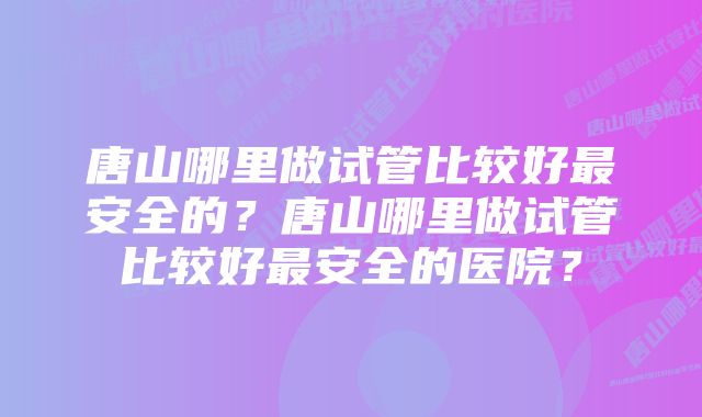 唐山哪里做试管比较好最安全的？唐山哪里做试管比较好最安全的医院？