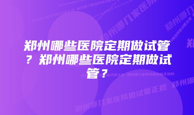 郑州哪些医院定期做试管？郑州哪些医院定期做试管？