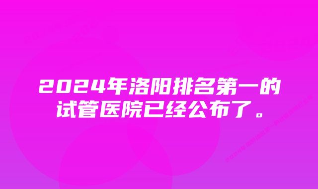 2024年洛阳排名第一的试管医院已经公布了。