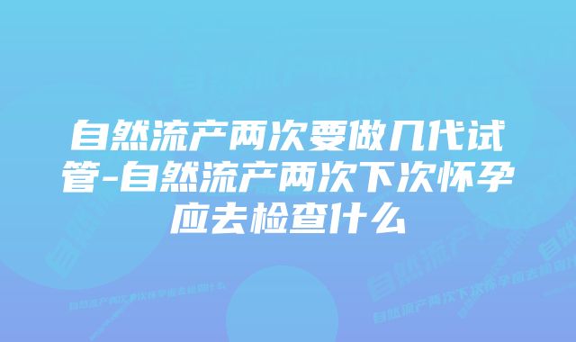 自然流产两次要做几代试管-自然流产两次下次怀孕应去检查什么