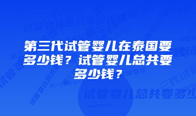 第三代试管婴儿在泰国要多少钱？试管婴儿总共要多少钱？