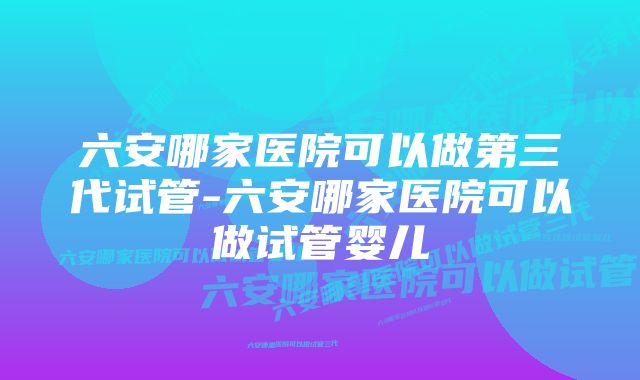 六安哪家医院可以做第三代试管-六安哪家医院可以做试管婴儿