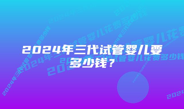 2024年三代试管婴儿要多少钱？