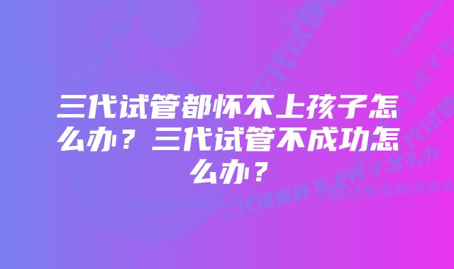 三代试管都怀不上孩子怎么办？三代试管不成功怎么办？