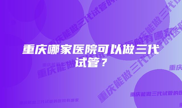 重庆哪家医院可以做三代试管？