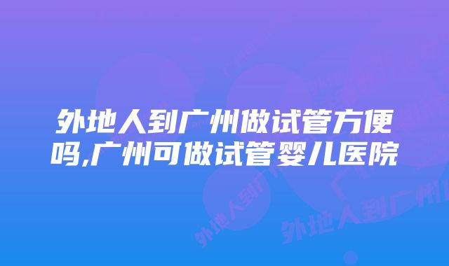 外地人到广州做试管方便吗,广州可做试管婴儿医院