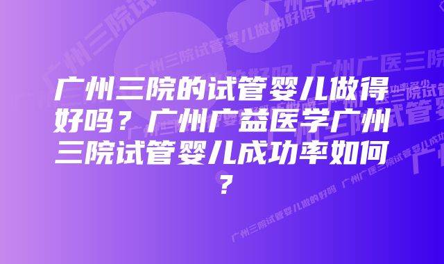 广州三院的试管婴儿做得好吗？广州广益医学广州三院试管婴儿成功率如何？