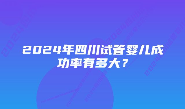 2024年四川试管婴儿成功率有多大？