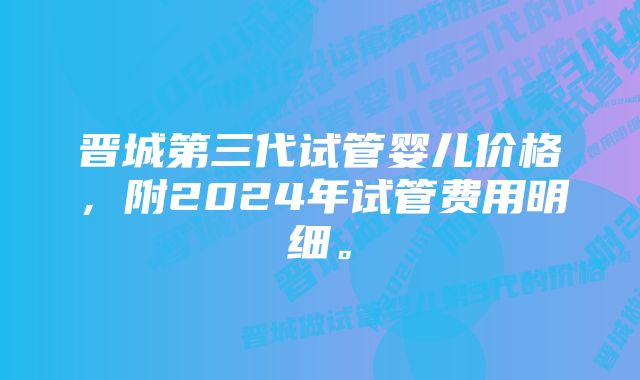 晋城第三代试管婴儿价格，附2024年试管费用明细。