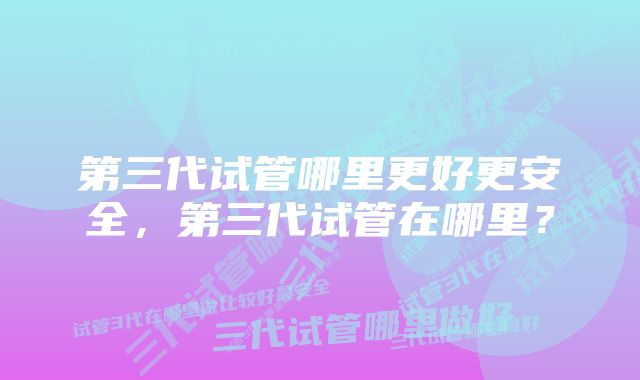 第三代试管哪里更好更安全，第三代试管在哪里？