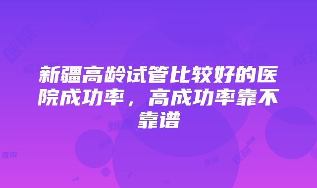 新疆高龄试管比较好的医院成功率，高成功率靠不靠谱