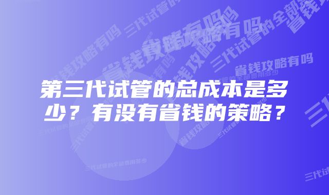 第三代试管的总成本是多少？有没有省钱的策略？