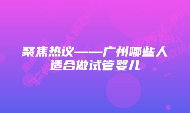 聚焦热议——广州哪些人适合做试管婴儿