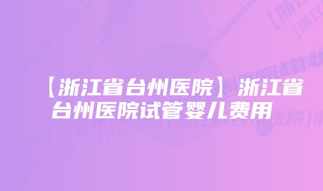 【浙江省台州医院】浙江省台州医院试管婴儿费用