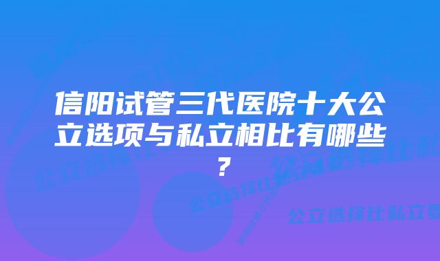 信阳试管三代医院十大公立选项与私立相比有哪些？