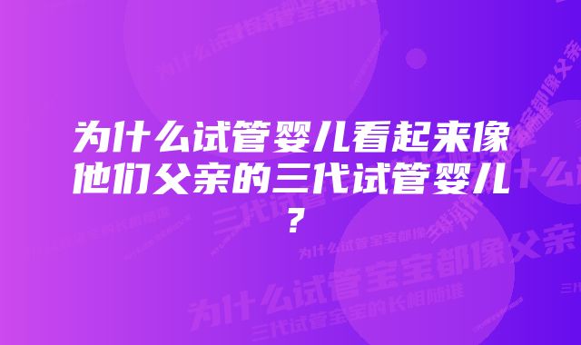 为什么试管婴儿看起来像他们父亲的三代试管婴儿？