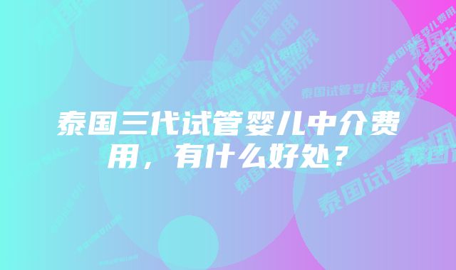 泰国三代试管婴儿中介费用，有什么好处？