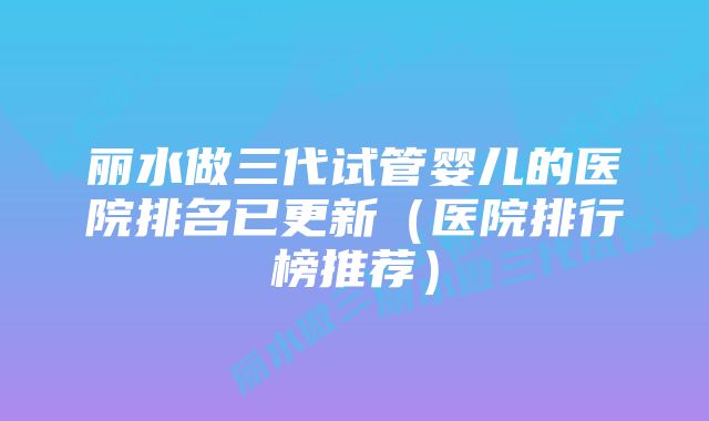 丽水做三代试管婴儿的医院排名已更新（医院排行榜推荐）