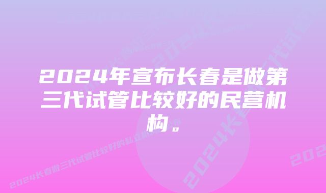 2024年宣布长春是做第三代试管比较好的民营机构。