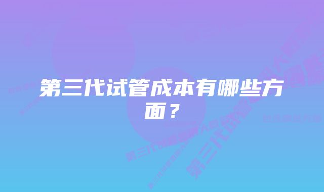 第三代试管成本有哪些方面？