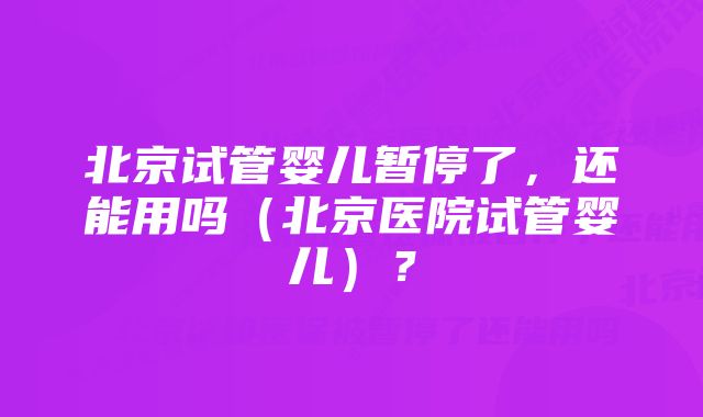 北京试管婴儿暂停了，还能用吗（北京医院试管婴儿）？