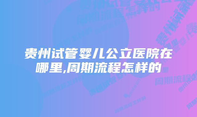 贵州试管婴儿公立医院在哪里,周期流程怎样的