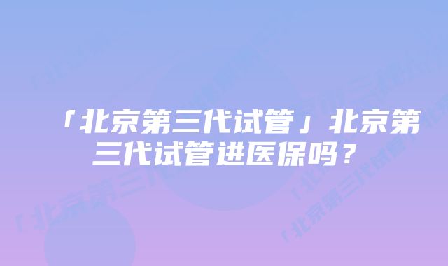 「北京第三代试管」北京第三代试管进医保吗？