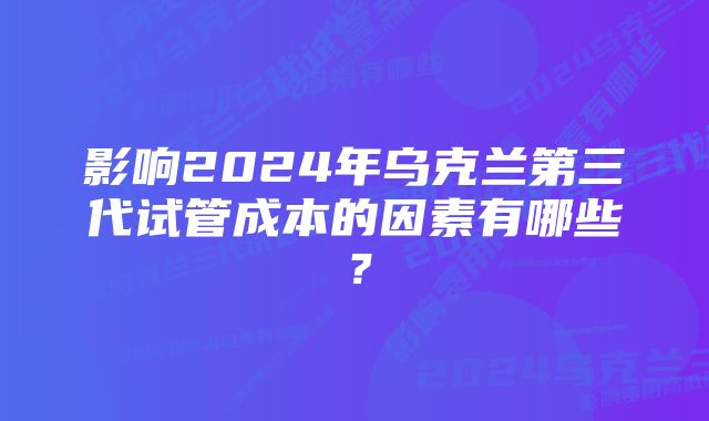 影响2024年乌克兰第三代试管成本的因素有哪些？