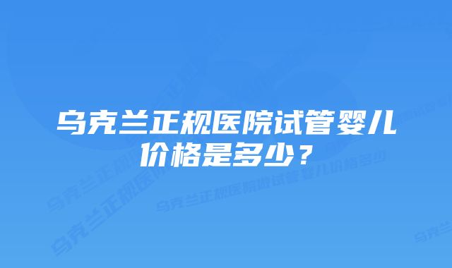 乌克兰正规医院试管婴儿价格是多少？