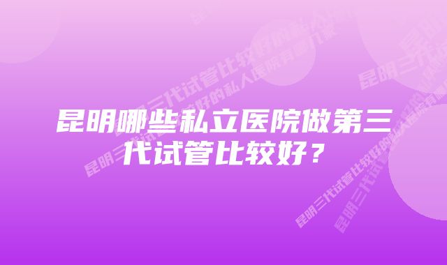 昆明哪些私立医院做第三代试管比较好？