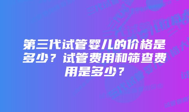 第三代试管婴儿的价格是多少？试管费用和筛查费用是多少？