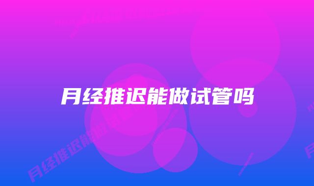 月经推迟能做试管吗