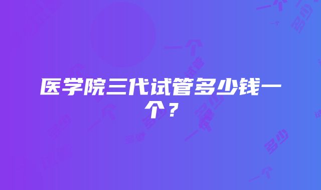 医学院三代试管多少钱一个？