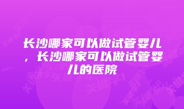 长沙哪家可以做试管婴儿，长沙哪家可以做试管婴儿的医院