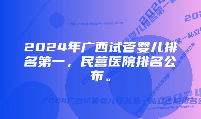 2024年广西试管婴儿排名第一，民营医院排名公布。