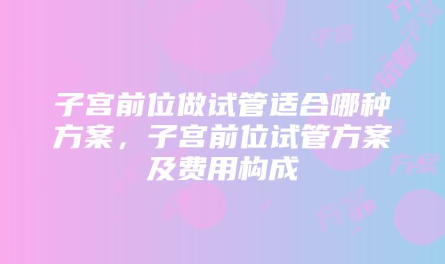 子宫前位做试管适合哪种方案，子宫前位试管方案及费用构成