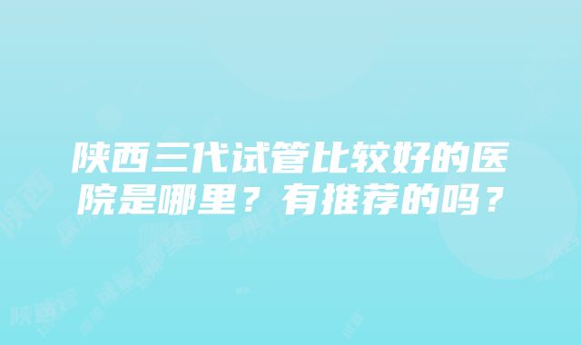 陕西三代试管比较好的医院是哪里？有推荐的吗？