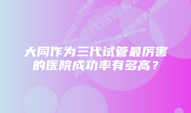 大同作为三代试管最厉害的医院成功率有多高？