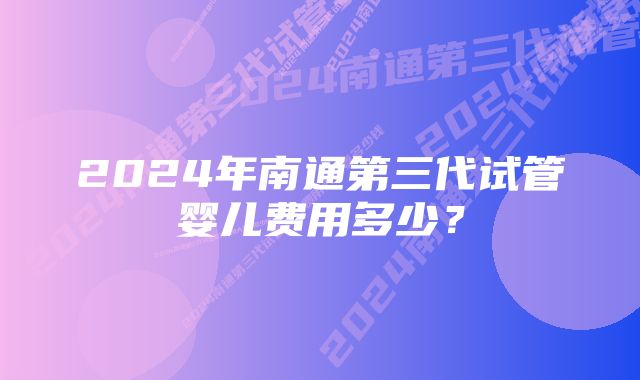 2024年南通第三代试管婴儿费用多少？