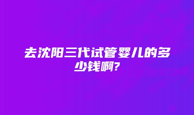 去沈阳三代试管婴儿的多少钱啊?